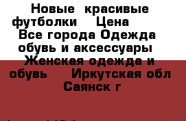 Новые, красивые футболки  › Цена ­ 550 - Все города Одежда, обувь и аксессуары » Женская одежда и обувь   . Иркутская обл.,Саянск г.